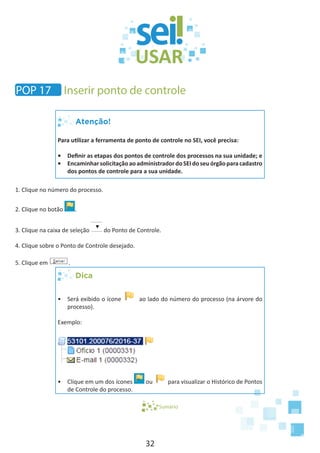 32
Atenção!
Para utilizar a ferramenta de ponto de controle no SEI, você precisa:
•	 Definir as etapas dos pontos de controle dos processos na sua unidade; e
•	 EncaminharsolicitaçãoaoadministradordoSEIdoseuórgãoparacadastro
dos pontos de controle para a sua unidade.
1. Clique no número do processo.
2. Clique no botão .
3. Clique na caixa de seleção do Ponto de Controle.
4. Clique sobre o Ponto de Controle desejado.
5. Clique em .
Dica
•	 Será exibido o ícone ao lado do número do processo (na árvore do
processo).
Exemplo:
•	 Clique em um dos ícones ou para visualizar o Histórico de Pontos
de Controle do processo.
Sumário
POP 17 Inserir ponto de controle
 