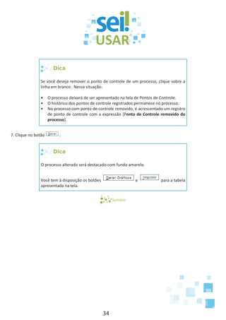 34
Dica
Se você deseja remover o ponto de controle de um processo, clique sobre a
linha em branco. Nessa situação:
•	 O processo deixará de ser apresentado na tela de Pontos de Controle.
•	 O histórico dos pontos de controle registrados permanece no processo.
•	 No processo com ponto de controle removido, é acrescentado um registro
de ponto de controle com a expressão [Ponto de Controle removido do
processo].
7. Clique no botão .
Dica
O processo alterado será destacado com fundo amarelo.
Você tem à disposição os botões e para a tabela
apresentada na tela.
Sumário
 