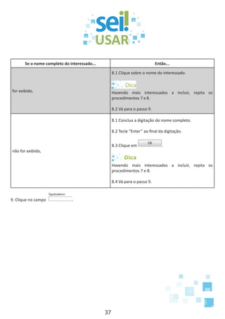 37
Se o nome completo do interessado... Então...
for exibido,
8.1 Clique sobre o nome do interessado.
Havendo mais interessados a incluir, repita os
procedimentos 7 e 8.
8.2 Vá para o passo 9.
não for exibido,
8.1 Conclua a digitação do nome completo.
8.2 Tecle “Enter” ao final da digitação.
8.3 Clique em .
Dica
Havendo mais interessados a incluir, repita os
procedimentos 7 e 8.
8.4 Vá para o passo 9.
9. Clique no campo .
 