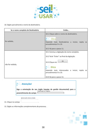 38
10. Digite parcialmente o nome do destinatário.
Se o nome completo do Destinatário Então...
for exibido,
10.1 Clique sobre o nome do destinatário.
Havendo mais Destinatários a incluir, repita os
procedimentos 9 e 10.
10.2 Vá para o passo 11.
não for exibido,
10.1 Conclua a digitação do nome completo.
10.2 Tecle “Enter” ao final da digitação.
10.3 Clique em .
Dica
Havendo mais interessados a incluir, repita os
procedimentos 9 e 10.
10.4 Vá para o passo 11.
Atenção!
Siga a orientação de seu órgão (equipe de gestão documental) para o
preenchimento do campo !
11. Clique no campo .
12. Digite as informações complementares do processo.
 