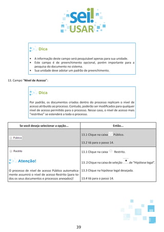 39
Dica
•	 A informação deste campo será pesquisável apenas para sua unidade.
•	 Este campo é de preenchimento opcional, porém importante para a
pesquisa do documento no sistema.
•	 Sua unidade deve adotar um padrão de preenchimento.
13. Campo “Nível de Acesso”:
Dica
Por padrão, os documentos criados dentro do processo replicam o nível de
acesso atribuído ao processo. Contudo, poderão ser modificados para qualquer
nível de acesso permitido para o processo. Nesse caso, o nível de acesso mais
“restritivo” se estenderá a todo o processo.
Se você deseja selecionar a opção... Então...
13.1 Clique na caixa Público.
13.2 Vá para o passo 14.
Atenção!
O processo de nível de acesso Público automatica-
mente assumirá o nível de acesso Restrito (para to-
dos os seus documentos e processos anexados)!
13.1 Clique na caixa Restrito.
13. 2 Clique na caixa de seleção de “Hipótese legal”.
13.3 Clique na hipótese legal desejada.
13.4 Vá para o passo 14.
 