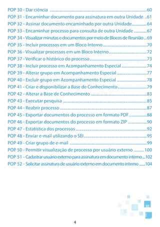 4
POP 30 - Dar ciência ..................................................................................................60
POP 31 - Encaminhar documento para assinatura em outra Unidade ...61
POP 32 - Assinar documento encaminhado por outra Unidade................64
POP 33 - Encaminhar processo para consulta de outra Unidade..............67
POP 34 - VisualizarminutasedocumentospormeiodeBlocosdeReunião....69
POP 35 - Incluir processos em um Bloco Interno.............................................70
POP 36 - Visualizar processos em um Bloco Interno.......................................72
POP 37 - Verificar o histórico do processo..........................................................73
POP 38 - Incluir processo em Acompanhamento Especial..........................74
POP 39 - Alterar grupo em Acompanhamento Especial...............................77
POP 40 - Excluir grupo em Acompanhamento Especial...............................78
POP 41 - Criar e disponibilizar a Base de Conhecimento..............................79
POP 42 - Alterar a Base de Conhecimento.........................................................83
POP 43 - Executar pesquisa.....................................................................................85
POP 44 - Reabrir processo........................................................................................87
POP 45 - Exportar documentos do processo em formato PDF...................88
POP 46 - Exportar documentos do processo em formato ZIP....................90
POP 47 - Estatística dos processos........................................................................92
POP 48 - Enviar e-mail utilizando o SEI................................................................95
POP 49 - Criar grupo de e-mail ..............................................................................99
POP 50 - Permitir visualização de processo por usuário externo ...........100
POP 51 - Cadastrarusuárioexternoparaassinaturaemdocumentointerno.....102
POP 52 - Solicitarassinaturadeusuárioexternoemdocumentointerno........104
 