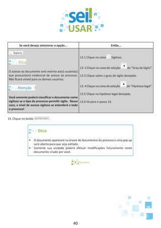 40
Se você deseja selecionar a opção... Então...
O acesso ao documento será restrito ao(s) usuário(s)
que possuir(em) credencial de acesso ao processo.
Não ficará visível para os demais usuários.
Você somente poderá classificar o documento como
sigiloso se o tipo do processo permitir sigilo. Nesse
caso, o nível de acesso sigiloso se estenderá a todo
o processo!
13.1 Clique na caixa Sigiloso.
13. 2 Clique na caixa de seleção do “Grau de Sigilo”.
13.3 Clique sobre o grau de sigilo desejado.
13. 4 Clique na caixa de seleção de “Hipótese legal”.
13.5 Clique na hipótese legal desejada.
13.6 Vá para o passo 14.
14. Clique no botão .
Dica
•	 O documento aparecerá na árvore de documentos do processo e uma pop-up
será aberta para que seja editado.
•	 Somente sua unidade poderá efetuar modificações futuramente neste
documento criado por você.
Sumário
 