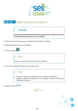 41
Atenção!
Você somente poderá editar documento criado pela sua unidade, mesmo que
o processo esteja aberto para outras unidades!
1. Clique no número do processo que contém o documento a ser editado.
2. Clique sobre o documento a ser editado.
3. Clique no botão .
Dica
Somente as sessões com fundo branco são editáveis.
4. Preencha o conteúdo conforme o tipo de documento.
Dica
•	 Remova os tópicos do corpo do texto e os Anexos não utilizados.
•	 Aplique os estilos, formatações e outras funções do editor de texto que
você julgar necessário.
5. Clique no botão .
Sumário
POP 20 Editar documento interno
 