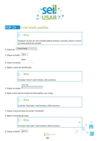 45
Dica
Qualquer usuário de uma unidade poderá produzir, consultar, alterar e excluir
um texto padrão da unidade.
1. Clique em .
2. Clique no botão .
3. Clique no campo .
4. Digite o nome de identificação.
Dica
O campo “nome” está limitado a 30 caracteres.
5. Clique no campo .
6. Digite a descrição da função do texto padrão a ser criado.
Dica
O campo “descrição” está limitado a 300 caracteres.
7. Clique na área de texto do campo “Conteúdo”.
8. Digite o conteúdo do texto.
Dica
O campo “descrição” está limitado a 300 caracteres.
9. Clique no botão .
Sumário
POP 23 Criar texto padrão
 
