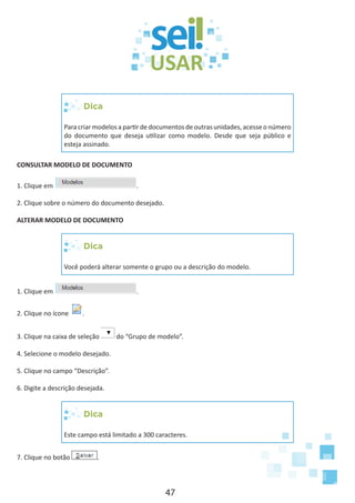 47
Dica
Para criar modelos a partir de documentos de outras unidades, acesse o número
do documento que deseja utilizar como modelo. Desde que seja público e
esteja assinado.
CONSULTAR MODELO DE DOCUMENTO
1. Clique em .
2. Clique sobre o número do documento desejado.
ALTERAR MODELO DE DOCUMENTO
Dica
Você poderá alterar somente o grupo ou a descrição do modelo.
1. Clique em .
2. Clique no ícone .
3. Clique na caixa de seleção do “Grupo de modelo”.
4. Selecione o modelo desejado.
5. Clique no campo “Descrição”.
6. Digite a descrição desejada.
Dica
Este campo está limitado a 300 caracteres.
7. Clique no botão .
 