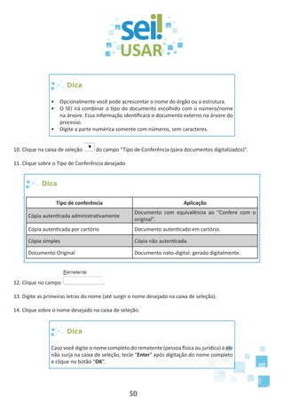 50
Dica
•	 Opcionalmente você pode acrescentar o nome do órgão ou a estrutura.
•	 O SEI irá combinar o tipo do documento escolhido com o número/nome
na árvore. Essa informação identificará o documento externo na árvore do
processo.
•	 Digite a parte numérica somente com números, sem caracteres.
10. Clique na caixa de seleção do campo “Tipo de Conferência (para documentos digitalizados)”.
11. Clique sobre o Tipo de Conferência desejado
Dica
Tipo de conferência Aplicação
Cópia autenticada administrativamente
Documento com equivalência ao “Confere com o
original”.
Cópia autenticada por cartório Documento autenticado em cartório.
Cópia simples Cópia não autenticada.
Documento Original Documento nato-digital: gerado digitalmente.
12. Clique no campo .
13. Digite as primeiras letras do nome (até surgir o nome desejado na caixa de seleção).
14. Clique sobre o nome desejado na caixa de seleção.
Dica
Caso você digite o nome completo do remetente (pessoa física ou jurídica) e ele
não surja na caixa de seleção, tecle “Enter” após digitação do nome completo
e clique no botão “OK”.
 