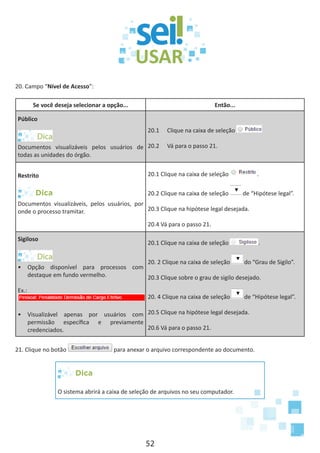 52
20. Campo “Nível de Acesso”:
Se você deseja selecionar a opção... Então...
Público
Documentos visualizáveis pelos usuários de
todas as unidades do órgão.
20.1	 Clique na caixa de seleção
20.2	 Vá para o passo 21.
Restrito
Dica
Documentos visualizáveis, pelos usuários, por
onde o processo tramitar.
20.1 Clique na caixa de seleção .
20.2 Clique na caixa de seleção de “Hipótese legal”.
20.3 Clique na hipótese legal desejada.
20.4 Vá para o passo 21.
Sigiloso
•	 Opção disponível para processos com
destaque em fundo vermelho.
Ex.:
•	 Visualizável apenas por usuários com
permissão específica e previamente
credenciados.
20.1 Clique na caixa de seleção .
20. 2 Clique na caixa de seleção do “Grau de Sigilo”.
20.3 Clique sobre o grau de sigilo desejado.
20. 4 Clique na caixa de seleção de “Hipótese legal”.
20.5 Clique na hipótese legal desejada.
20.6 Vá para o passo 21.
21. Clique no botão para anexar o arquivo correspondente ao documento.
Dica
O sistema abrirá a caixa de seleção de arquivos no seu computador.
 