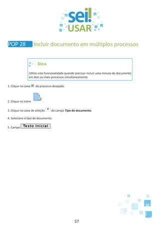 57
Dica
Utilize esta funcionalidade quando precisar incluir uma minuta de documento
em dois ou mais processos simultaneamente.
1. Clique na caixa do processo desejado.
2. Clique no ícone .
3. Clique na caixa de seleção do campo Tipo do documento.
4. Selecione o tipo de documento.
5. Campo :
POP 28 Incluir documento em múltiplos processos
 