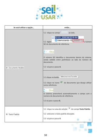 58
Se você utilizar a opção... então...
5.1 clique no campo ao lado.
5.2 digite o número
SEI do documento de referência.
O número SEI identifica o documento dentro do sistema,
sendo exibido entre parênteses ao lado do número do
documento.
5.3 vá para o passo 6.
5.1 clique no botão .
5.2 clique no ícone do documento que deseja utilizar
como referência.
O sistema preencherá automaticamente o campo com o
número do documento de referência.
5.3 vá para o passo 6.
5.1 clique na caixa de seleção do campo Texto Padrão.
5.2 selecione o texto padrão desejado.
5.3 vá para o passo 6.
 