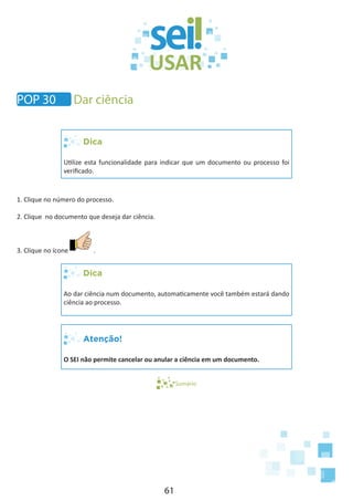61
POP 30 Dar ciência
Dica
Utilize esta funcionalidade para indicar que um documento ou processo foi
verificado.
1. Clique no número do processo.
2. Clique no documento que deseja dar ciência.
3. Clique no ícone .
Dica
Ao dar ciência num documento, automaticamente você também estará dando
ciência ao processo.
Atenção!
O SEI não permite cancelar ou anular a ciência em um documento.
Sumário
 