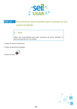 62
Dica
Utilize esta funcionalidade para obter assinaturas de outras Unidades no
documento gerado em sua Unidade.
1. Clique no número do processo.
2. Clique no documento desejado.
3. Clique no ícone .
POP 31 Encaminhar documento para assinatura em
outra Unidade
 
