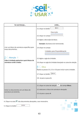 63
Se você deseja... então...
criar um bloco de assinatura específico para
esses documentos,
Cabe à Unidade padronizar quais blocos de
assinatura serão criados.
3.1 clique no botão .
3.2 clique no campo .
3.3 digite a descrição do bloco.
Exemplo: Assinatura de memorando.
3.4 clique no campo
3.5 digite a sigla da Unidade.
3.6 clique na sigla da Unidade desejada na caixa de seleção.
Repita os passos 3.4, 3.5 e 3.6 para incluir outra Unidade.
3.7 clique no botão .
3.8 vá para o passo 4.
incluir os documentos em um bloco de
assinatura já existente,
3.1 clique na caixa de seleção do campo Bloco.
3.2 selecione o bloco de assinatura desejado.
3.3 vá para o passo 4.
4. Clique na caixa dos documentos desejados, caso necessário.
5. Clique no botão .
 