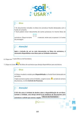 64
Dica
• Os documentos incluídos no bloco de assinatura ficarão destacados com o
fundo em amarelo.
• Você poderá incluir documentos de outros processos no mesmo bloco de
assinatura. Clique no ícone e execute, neste caso, os passos 1 a 5 antes
de prosseguir.
Atenção!
Após a inclusão de um ou mais documentos no bloco de assinatura, é
necessário disponibilizar esse bloco para as Unidades assinarem.
6. Clique em .
7. Clique no ícone do bloco de assinatura que deseja disponibilizar para assinatura.
Dica
• O bloco mudará o estado para Disponibilizado e o fundo ficará destacado em
vermelho.
• Após assinatura pelas outras Unidades, surgirá o ícone ao lado do número
do processo, na tela Controle de Processos.
Atenção!
O SEI não avisa à Unidade de destino sobre a disponibilização de um bloco.
Contate a Unidade, caso deseje alertá-la da existência de documentos para
assinatura e solicite que acesse a opção .
Sumário
 