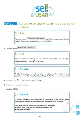 65
Dica
Acesse o menu periodicamente para verificar se
existem documentos para assinatura na sua Unidade.
1. Clique no botão .
Dica
Para a assinatura do bloco em sua Unidade, é necessário que ele esteja
Disponibilizado e o ícone seja exibido.
Atenção!
A linha destacada em vermelho sinaliza que o bloco foi disponibilizado para
assinatura em outra Unidade, não sendo possível assiná-lo nesse momento.
2. Clique no ícone do bloco de assinatura desejado.
3. Clique no número do documento.
Exemplo: 0000508
Atenção!
O sistema abrirá uma nova aba/janela de visualização do documento. Antes
de prosseguir, analise o conteúdo de cada documento a ser assinado.
Caso não concorde com o teor do documento, você pode:
• Alterar o seu conteúdo (acessando o processo); ou
• Deixar de assiná-lo.
POP 32 Assinar documento encaminhado por outra
Unidade
 