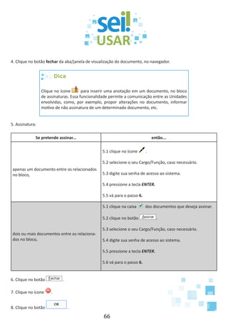 66
4. Clique no botão fechar da aba/janela de visualização do documento, no navegador.
Dica
Clique no ícone para inserir uma anotação em um documento, no bloco
de assinaturas. Essa funcionalidade permite a comunicação entre as Unidades
envolvidas, como, por exemplo, propor alterações no documento, informar
motivo de não assinatura de um determinado documento, etc.
5. Assinatura:
Se pretende assinar... então...
apenas um documento entre os relacionados
no bloco,
5.1 clique no ícone .
5.2 selecione o seu Cargo/Função, caso necessário.
5.3 digite sua senha de acesso ao sistema.
5.4 pressione a tecla ENTER.
5.5 vá para o passo 6.
dois ou mais documentos entre os relaciona-
dos no bloco,
5.1 clique na caixa dos documentos que deseja assinar.
5.2 clique no botão .
5.3 selecione o seu Cargo/Função, caso necessário.
5.4 digite sua senha de acesso ao sistema.
5.5 pressione a tecla ENTER.
5.6 vá para o passo 6.
6. Clique no botão .
7. Clique no ícone .
8. Clique no botão .
 