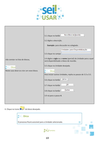 69
não constar na lista de blocos,
Neste caso deve-se criar um novo bloco.
3.1 clique no botão .
3.2 digite a descrição.
Exemplo: para discussão no colegiado.
3.3 clique no campo .
3.4 digite a sigla ou o nome (parcial) da Unidade para a qual
será disponibilizado o bloco de reunião.
3.5 clique na Unidade desejada.
Para incluir outras Unidades, repita os passos de 3.3 a 3.5.
3.6 clique no botão .
3.7 clique no botão .
3.8 clique no botão .
3.9 vá para o passo 4.
4. Clique no ícone do bloco desejado.
Dica
O processo ficará acessível para a Unidade selecionada.
Sumário
 