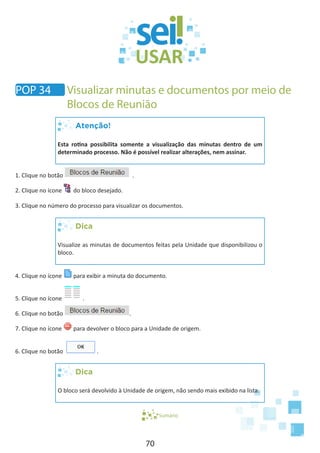 70
Atenção!
Esta rotina possibilita somente a visualização das minutas dentro de um
determinado processo. Não é possível realizar alterações, nem assinar.
1. Clique no botão .
2. Clique no ícone do bloco desejado.
3. Clique no número do processo para visualizar os documentos.
Dica
Visualize as minutas de documentos feitas pela Unidade que disponibilizou o
bloco.
4. Clique no ícone para exibir a minuta do documento.
5. Clique no ícone .
6. Clique no botão .
7. Clique no ícone para devolver o bloco para a Unidade de origem.
6. Clique no botão .
Dica
O bloco será devolvido à Unidade de origem, não sendo mais exibido na lista.
Sumário
POP 34 Visualizar minutas e documentos por meio de
Blocos de Reunião
 