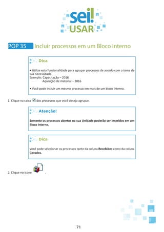 71
POP 35 Incluir processos em um Bloco Interno
Dica
• Utilize esta funcionalidade para agrupar processos de acordo com o tema de
sua necessidade.
Exemplo: Capacitação – 2016
	 Aquisição de material – 2016
• Você pode incluir um mesmo processo em mais de um bloco interno.
1. Clique na caixa dos processos que você deseja agrupar.
Atenção!
Somente os processos abertos na sua Unidade poderão ser inseridos em um
Bloco Interno.
Dica
Você pode selecionar os processos tanto da coluna Recebidos como da coluna
Gerados.
2. Clique no ícone .
 