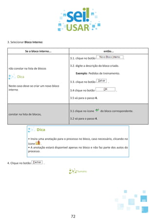 72
3. Selecionar Bloco Interno:
Se o bloco interno... então...
não constar na lista de blocos
Neste caso deve-se criar um novo bloco
interno
3.1. clique no botão .
3.2. digite a descrição do bloco criado.
Exemplo: Pedidos de treinamento.
3.3. clique no botão .
3.4 clique no botão .
3.5 vá para o passo 4.
constar na lista de blocos,
3.1 clique no ícone do bloco correspondente.
3.2 vá para o passo 4.
Dica
• Insira uma anotação para o processo no bloco, caso necessário, clicando no
ícone .
• A anotação estará disponível apenas no bloco e não faz parte dos autos do
processo.
4. Clique no botão .
Sumário
 