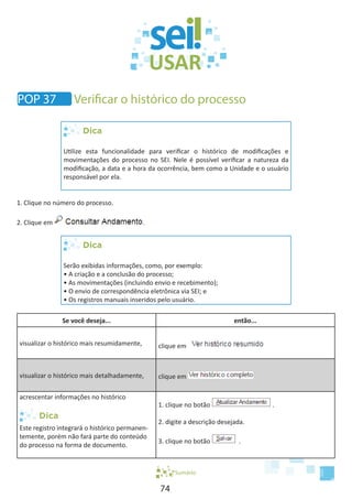 74
Dica
Utilize esta funcionalidade para verificar o histórico de modificações e
movimentações do processo no SEI. Nele é possível verificar a natureza da
modificação, a data e a hora da ocorrência, bem como a Unidade e o usuário
responsável por ela.
1. Clique no número do processo.
2. Clique em .
Dica
Serão exibidas informações, como, por exemplo:
• A criação e a conclusão do processo;
• As movimentações (incluindo envio e recebimento);
• O envio de correspondência eletrônica via SEI; e
• Os registros manuais inseridos pelo usuário.
Se você deseja... então...
visualizar o histórico mais resumidamente, clique em
visualizar o histórico mais detalhadamente, clique em
acrescentar informações no histórico
Este registro integrará o histórico permanen-
temente, porém não fará parte do conteúdo
do processo na forma de documento.
1. clique no botão .
2. digite a descrição desejada.
3. clique no botão .
Sumário
POP 37 Verificar o histórico do processo
 