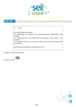 75
POP 38 Incluir processo em Acompanhamento Especial
Dica
Esta funcionalidade possibilita:
• A organização por categorias de acompanhamento estabelecidas pela
Unidade.
• O acompanhamento permanente de um processo, mesmo após a sua
conclusão.
• O acompanhamento de um processo, mesmo que não tenha passado pela
sua Unidade.
Somente será visualizado na Unidade que o criou.
1. Clique no número do processo.
2. Clique no ícone .
 