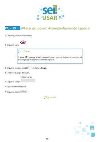 78
1. Clique no número do processo.
2. Clique no ícone .
Dica
O ícone aparece ao lado do número do processo, indicando que ele está
em um grupo de acompanhamento especial.
3. Clique na caixa de seleção do campo Grupo.
4. Selecione o grupo desejado.
5. Clique no campo .
6. Digite o texto desejado.
7. Clique no botão .
Sumário
POP 39 Alterar grupo em Acompanhamento Especial
 