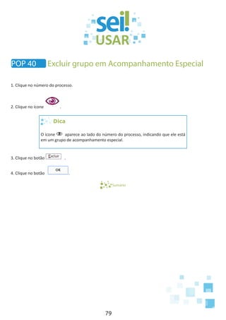 79
POP 40 Excluir grupo em Acompanhamento Especial
1. Clique no número do processo.
2. Clique no ícone .
Dica
O ícone aparece ao lado do número do processo, indicando que ele está
em um grupo de acompanhamento especial.
3. Clique no botão .
4. Clique no botão .
Sumário
 