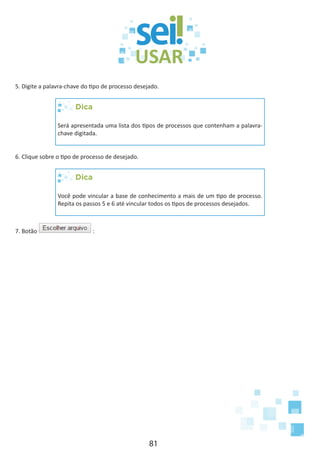 81
5. Digite a palavra-chave do tipo de processo desejado.
Dica
Será apresentada uma lista dos tipos de processos que contenham a palavra-
chave digitada.
6. Clique sobre o tipo de processo de desejado.
Dica
Você pode vincular a base de conhecimento a mais de um tipo de processo.
Repita os passos 5 e 6 até vincular todos os tipos de processos desejados.
7. Botão :
 