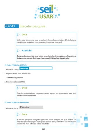 86
POP 43 Executar pesquisa
Dica
Utilize esta ferramenta para pesquisar informações em todo o SEI, inclusive o
conteúdo de processos e documentos (internos e externos).
Atenção!
Documentos externos, para serem pesquisáveis, devem passar pelo processo
de Reconhecimento Óptico de Caracteres (OCR) após a digitalização.
1º Parte: PESQUISA SIMPLES
1. Clique no campo .
2. Digite o termo a ser pesquisado.
Exemplo: Orçamento.
3. Pressione a tecla ENTER.
Dica
Quando o resultado da pesquisa trouxer apenas um documento, este será
aberto automaticamente.
2º Parte: PESQUISA AVANÇADA
1. Clique no botão .
Dica
A tela de pesquisa avançada apresenta vários campos em que podem ser
inseridos parâmetros para a pesquisa. Quanto mais parâmetros são informados
ao sistema, mais refinado será o resultado.
 