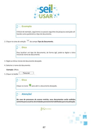 87
Exemplo
A título de exemplo, seguiremos os passos seguintes da pesquisa avançada uti-
lizando como parâmetro o tipo de documento.
2. Clique na caixa de seleção do campo Tipo do Documento.
Dica
Para localizar um tipo de documento, de forma ágil, pode-se digitar a letra
inicial do nome do documento.
3. Digite as letras iniciais do documento desejado.
4. Selecine o nome do documento.
Exemplo: Ofício.
5. Clique no botão .
Dica
Clique no ícone para abrir o documento desejado.
Atenção!
No caso de processos de acesso restrito, seus documentos serão exibidos
somenteparausuários deUnidadespreviamentehabilitadasparavisualização.
Sumário
 