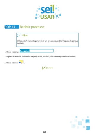 88
POP 44 Reabrir processo
Dica
Utilize esta ferramenta para reabrir um processo que já tenha passado por sua
Unidade.
1. Clique no campo .
2. Digite o número do processo a ser pesquisado, total ou parcialmente (somente números).
3. Clique no ícone .
Sumário
 