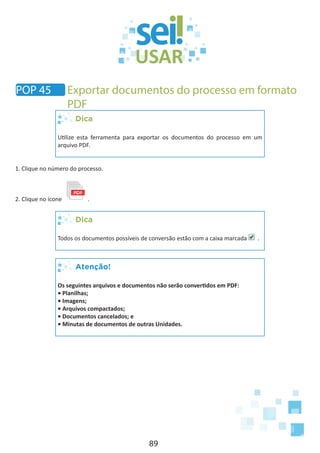 89
Dica
Utilize esta ferramenta para exportar os documentos do processo em um
arquivo PDF.
1. Clique no número do processo.
2. Clique no ícone .
Dica
Todos os documentos possíveis de conversão estão com a caixa marcada .
Atenção!
Os seguintes arquivos e documentos não serão convertidos em PDF:
• Planilhas;
• Imagens;
• Arquivos compactados;
• Documentos cancelados; e
• Minutas de documentos de outras Unidades.
POP 45 Exportar documentos do processo em formato
PDF
 