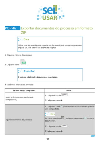 91
Dica
Utilize esta ferramenta para exportar os documentos de um processo em um
arquivo ZIP, sem alterar seu o formato original.
1. Clique no número do processo.
2. Clique no ícone .
Atenção!
O sistema não incluirá documentos cancelados.
3. Selecionar arquivos do processo:
Se você deseja compactar... então...
todos os documentos possíveis de
compactação,
3.1 clique no botão .
3.2 vá para o passo 4.
alguns documentos do processo,
3.1 clique na caixa para desmarcar o documento que não
será compactado.
Ao clicar na coluna , o sistema desmarcará todos os
documentos.
3.2 clique no botão .
3.3 vá para o passo 4.
POP 46 Exportar documentos do processo em formato
ZIP
 