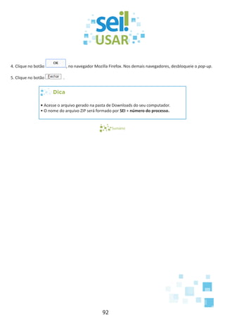 92
4. Clique no botão , no navegador Mozilla Firefox. Nos demais navegadores, desbloqueie o pop-up.
5. Clique no botão .
Dica
• Acesse o arquivo gerado na pasta de Downloads do seu computador.
• O nome do arquivo ZIP será formado por SEI + número do processo.
Sumário
 