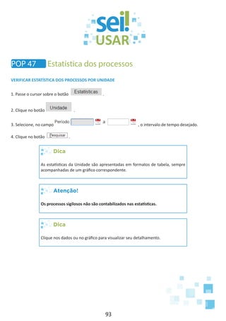 93
VERIFICAR ESTATÍSTICA DOS PROCESSOS POR UNIDADE
1. Passe o cursor sobre o botão .
2. Clique no botão .
3. Selecione, no campo , o intervalo de tempo desejado.
4. Clique no botão .
Dica
As estatísticas da Unidade são apresentadas em formatos de tabela, sempre
acompanhadas de um gráfico correspondente.
Atenção!
Os processos sigilosos não são contabilizados nas estatísticas.
Dica
Clique nos dados ou no gráfico para visualizar seu detalhamento.
POP 47 Estatística dos processos
 