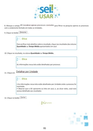 95
8. Marque o campo para filtrar na pesquisa apenas os processos
com o andamento fechado em todas as Unidades.
9. Clique no botão .
Dica
Para verificar mais detalhes sobre o resultado, clique nos resultados das colunas
Quantidade ou Tempo Médio apresentados em azul.
10. Clique no resultado, na coluna Quantidade ou Tempo Médio.
Dica
As informações nessa tela estão detalhadas por processo.
11. Clique em .
Dica
• As informações nessa tela estão detalhadas por Unidade onde o processo foi
tramitado.
• Observe que o SEI apresenta os links em azul, e, ao clicar neles, você terá
acesso detalhado aos resultados
12. Clique no botão .
Sumário
 