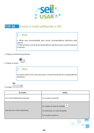 96
POP 48 Enviar e-mail utilizando o SEI
Dica
• Utilize esta funcionalidade para enviar correspondência eletrônica pelo
sistema.
• O SEI permite o envio de correspondência eletrônica para usuários externos
e internos.
1. Clique no número do processo.
2. Clique no ícone .
Dica
O sistema abrirá uma nova tela para o encaminhamento de correspondência
eletrônica.
3. Campo
Se existir... então...
um e-mail cadastrado somente, 3.1 vá para o passo 4.
mais de um e-mail cadastrado,
3.1 clique na caixa de seleção .
3.2 selecione o e-mail desejado.
3.3 vá para o passo 4.
 
