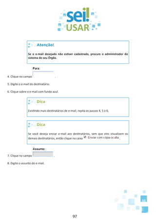 97
Atenção!
Se o e-mail desejado não estiver cadastrado, procure o administrador do
sistema do seu Órgão.
4. Clique no campo .
5. Digite o e-mail do destinatário.
6. Clique sobre o e-mail com fundo azul.
Dica
Existindo mais destinatários de e-mail, repita os passos 4, 5 e 6.
Dica
Se você deseja enviar e-mail aos destinatários, sem que eles visualizem os
demais destinatários, então clique na caixa .
7. Clique no campo .
8. Digite o assunto do e-mail.
 