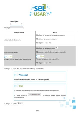 98
9. Campo :
Se você deseja... então...
digitar o texto do e-mail,
9.1 clique no campo de texto da mensagem.
9.2 digite o texto da mensagem
9.3 vá para o passo 10.
utilizar texto-padrão,
O texto padrão já foi criado previamente.
9.1 clique na caixa de seleção .
9.2 selecione o título da mensagem desejada.
Altere o texto caso seja necessário.
9.3 vá para o passo 10.
10. Clique na caixa dos documentos que deseja encaminhar.
Atenção!
O envio de documentos anexos ao e-mail é opcional.
Dica
• Somente documentos assinados e os externos estarão disponíveis.
• Clique no botão , se desejar anexar algum arquivo
complementar.
11. Clique no botão .
 
