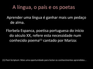 Aprender uma língua é ganhar mais um pedaço de alma. A língua, o país e os poetas Florbela Espanca, poetisa portuguesa do início do século XX, refere esta necessidade num conhecido poema (1)  cantado por Mariza: (1) Post-Scriptum: Mais uma oportunidade para testar os conhecimentos aprendidos... 