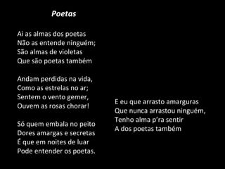 Poetas Ai as almas dos poetas Não as entende ninguém; São almas de violetas Que são poetas também Andam perdidas na vida, Como as estrelas no ar; Sentem o vento gemer, Ouvem as rosas chorar! Só quem embala no peito Dores amargas e secretas É que em noites de luar Pode entender os poetas. E eu que arrasto amarguras Que nunca arrastou ninguém, Tenho alma p’ra sentir A dos poetas também 