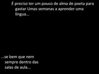 É preciso ter um pouco de alma de poeta para gastar Umas semanas a aprender uma língua... ...se bem que nem sempre dentro das salas de aula... 