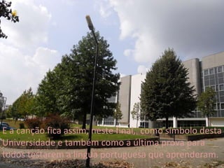 E a canção fica assim, neste final,  como símbolo desta Universidade e também como a última prova para todos testarem a língua portuguesa que aprenderam. 