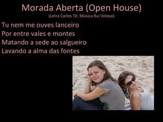 Morada Aberta (Open House) (Letra Carlos Tê; Música Rui Veloso) Tu nem me ouves lanceiro Por entre vales e montes Matando a sede ao salgueiro Lavando a alma das fontes 