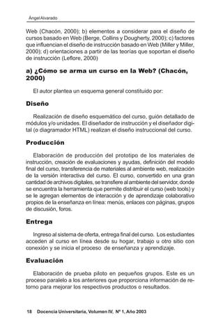 Ángel Alvarado


Web (Chacón, 2000); b) elementos a considerar para el diseño de
cursos basado en Web (Berge, Collins y Dougherty, 2000); c) factores
que influencian el diseño de instrucción basado en Web (Miller y Miller,
2000); d) orientaciones a partir de las teorías que soportan el diseño
de instrucción (Leflore, 2000)

a) ¿Cómo se arma un curso en la Web? (Chacón,
2000)

     El autor plantea un esquema general constituido por:

Diseño

    Realización de diseño esquemático del curso, guión detallado de
módulos y/o unidades. El diseñador de instrucción y el diseñador digi-
tal (o diagramador HTML) realizan el diseño instruccional del curso.

Producción

    Elaboración de producción del prototipo de los materiales de
instrucción, creación de evaluaciones y ayudas, definición del modelo
final del curso, transferencia de materiales al ambiente web, realización
de la versión interactiva del curso. El curso, convertido en una gran
cantidad de archivos digitales, se transfiere al ambiente del servidor, donde
se encuentra la herramienta que permite distribuir el curso (web tools) y
se le agregan elementos de interacción y de aprendizaje colaborativo
propios de la enseñanza en línea: menús, enlaces con páginas, grupos
de discusión, foros.

Entrega

  Ingreso al sistema de oferta, entrega final del curso. Los estudiantes
acceden al curso en línea desde su hogar, trabajo u otro sitio con
conexión y se inicia el proceso de enseñanza y aprendizaje.

Evaluación

   Elaboración de prueba piloto en pequeños grupos. Este es un
proceso paralelo a los anteriores que proporciona información de re-
torno para mejorar los respectivos productos o resultados.



18    Docencia Universitaria, Volumen IV, Nº 1, Año 2003
 
