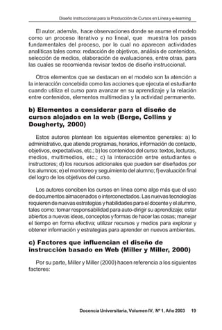 Diseño Instruccional para la Producción de Cursos en Línea y e-learning


   El autor, además, hace observaciones donde se asume el modelo
como un proceso iterativo y no lineal, que muestra los pasos
fundamentales del proceso, por lo cual no aparecen actividades
analíticas tales como: redacción de objetivos, análisis de contenidos,
selección de medios, elaboración de evaluaciones, entre otras, para
las cuales se recomienda revisar textos de diseño instruccional.

    Otros elementos que se destacan en el modelo son la atención a
la interacción concebida como las acciones que ejecuta el estudiante
cuando utiliza el curso para avanzar en su aprendizaje y la relación
entre contenidos, elementos multimedias y la actividad permanente.

b) Elementos a considerar para el diseño de
cursos alojados en la web (Berge, Collins y
Dougherty, 2000)

   Estos autores plantean los siguientes elementos generales: a) lo
administrativo, que atiende programas, horarios, información de contacto,
objetivos, expectativas, etc.; b) los contenidos del curso: textos, lecturas,
medios, multimedios, etc.; c) la interacción entre estudiantes e
instructores; d) los recursos adicionales que pueden ser diseñados por
los alumnos; e) el monitoreo y seguimiento del alumno; f) evaluación final
del logro de los objetivos del curso.

    Los autores conciben los cursos en línea como algo más que el uso
de documentos almacenados e interconectados. Las nuevas tecnologías
requieren de nuevas estrategias y habilidades para el docente y el alumno,
tales como: tomar responsabilidad para auto-dirigir su aprendizaje; estar
abiertos a nuevas ideas, conceptos y formas de hacer las cosas; manejar
el tiempo en forma efectiva; utilizar recursos y medios para explorar y
obtener información y estrategias para aprender en nuevos ambientes.

c) Factores que influencian el diseño de
instrucción basado en Web (Miller y Miller, 2000)

   Por su parte, Miller y Miller (2000) hacen referencia a los siguientes
factores:




                        Docencia Universitaria, Volumen IV, Nº 1, Año 2003              19
 