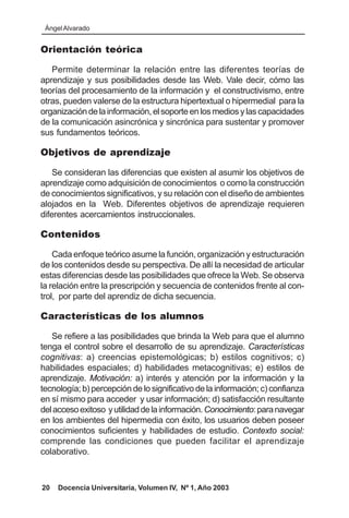 Ángel Alvarado


Orientación teórica

   Permite determinar la relación entre las diferentes teorías de
aprendizaje y sus posibilidades desde las Web. Vale decir, cómo las
teorías del procesamiento de la información y el constructivismo, entre
otras, pueden valerse de la estructura hipertextual o hipermedial para la
organización de la información, el soporte en los medios y las capacidades
de la comunicación asincrónica y sincrónica para sustentar y promover
sus fundamentos teóricos.

Objetivos de aprendizaje

    Se consideran las diferencias que existen al asumir los objetivos de
aprendizaje como adquisición de conocimientos o como la construcción
de conocimientos significativos, y su relación con el diseño de ambientes
alojados en la Web. Diferentes objetivos de aprendizaje requieren
diferentes acercamientos instruccionales.

Contenidos

    Cada enfoque teórico asume la función, organización y estructuración
de los contenidos desde su perspectiva. De allí la necesidad de articular
estas diferencias desde las posibilidades que ofrece la Web. Se observa
la relación entre la prescripción y secuencia de contenidos frente al con-
trol, por parte del aprendiz de dicha secuencia.

Características de los alumnos

   Se refiere a las posibilidades que brinda la Web para que el alumno
tenga el control sobre el desarrollo de su aprendizaje. Características
cognitivas: a) creencias epistemológicas; b) estilos cognitivos; c)
habilidades espaciales; d) habilidades metacognitivas; e) estilos de
aprendizaje. Motivación: a) interés y atención por la información y la
tecnología; b) percepción de lo significativo de la información; c) confianza
en sí mismo para acceder y usar información; d) satisfacción resultante
del acceso exitoso y utilidad de la información. Conocimiento: para navegar
en los ambientes del hipermedia con éxito, los usuarios deben poseer
conocimientos suficientes y habilidades de estudio. Contexto social:
comprende las condiciones que pueden facilitar el aprendizaje
colaborativo.



20   Docencia Universitaria, Volumen IV, Nº 1, Año 2003
 