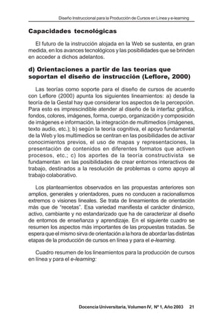 Diseño Instruccional para la Producción de Cursos en Línea y e-learning


Capacidades tecnológicas

   El futuro de la instrucción alojada en la Web se sustenta, en gran
medida, en los avances tecnológicos y las posibilidades que se brinden
en acceder a dichos adelantos.

d) Orientaciones a partir de las teorías que
soportan el diseño de instrucción (Leflore, 2000)

   Las teorías como soporte para el diseño de cursos de acuerdo
con Leflore (2000) apunta los siguientes lineamientos: a) desde la
teoría de la Gestal hay que considerar los aspectos de la percepción.
Para esto es imprescindible atender al diseño de la interfaz gráfica,
fondos, colores, imágenes, forma, cuerpo, organización y composición
de imágenes e información, la integración de multimedios (imágenes,
texto audio, etc.); b) según la teoría cognitiva, el apoyo fundamental
de la Web y los multimedios se centran en las posibilidades de activar
conocimientos previos, el uso de mapas y representaciones, la
presentación de contenidos en diferentes formatos que activen
procesos, etc.; c) los aportes de la teoría constructivista se
fundamentan en las posibilidades de crear entornos interactivos de
trabajo, destinados a la resolución de problemas o como apoyo al
trabajo colaborativo.

   Los planteamientos observados en las propuestas anteriores son
amplios, generales y orientadores, pues no conducen a racionalismos
extremos o visiones lineales. Se trata de lineamientos de orientación
más que de “recetas”. Esa variedad manifiesta el carácter dinámico,
activo, cambiante y no estandarizado que ha de caracterizar al diseño
de entornos de enseñanza y aprendizaje. En el siguiente cuadro se
resumen los aspectos más importantes de las propuestas tratadas. Se
espera que el mismo sirva de orientación a la hora de abordar las distintas
etapas de la producción de cursos en línea y para el e-learning.

   Cuadro resumen de los lineamientos para la producción de cursos
en línea y para el e-learning:




                       Docencia Universitaria, Volumen IV, Nº 1, Año 2003              21
 
