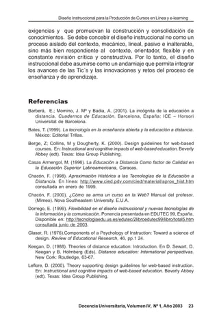 Diseño Instruccional para la Producción de Cursos en Línea y e-learning


exigencias y que promuevan la construcción y consolidación de
conocimientos. Se debe concebir el diseño instruccional no como un
proceso aislado del contexto, mecánico, lineal, pasivo e inalterable,
sino más bien respondiente al contexto, orientador, flexible y en
constante revisión crítica y constructiva. Por lo tanto, el diseño
instruccional debe asumirse como un andamiaje que permita integrar
los avances de las Tic´s y las innovaciones y retos del proceso de
enseñanza y de aprendizaje.



Referencias
Barberá, E.; Momino, J. Mª y Badia, A. (2001). La incógnita de la educación a
   distancia. Cuadernos de Educación. Barcelona, España: ICE – Horsori
   Universitat de Barcelona.
Bates, T. (1999). La tecnología en la enseñanza abierta y la educación a distancia.
   México: Editorial Trillas.
Berge, Z; Collins, M y Dougherty, K. (2000). Design guidelines for web-based
   courses. En: Instructional and cognitive impacts of web-based education. Beverly
   Abbey (edt). Texas: Idea Group Publishing.
Casas Armengol, M. (1996). La Educación a Distancia Como factor de Calidad en
   la Educación Superior Latinoamericana, Caracas.
Chacón, F. (1998). Aproximación Histórica a las Tecnologías de la Educación a
   Distancia. En línea: http://www.cied.pdv.com/cied/material/aprox_hist.htm
   consultada en enero de 1999.
Chacón, F. (2000). ¿Cómo se arma un curso en la Web? Manual del profesor.
  (Mimeo). Nova Southeastem University. E.U.A.
Dorrego, E. (1999). Flexibilidad en el diseño instruccional y nuevas tecnologías de
   la información y la comunicación. Ponencia presentada en EDUTEC 99, España.
   Disponible en: http://tecnologiaedu.us.es/edutec/2libroedutec99/libro/total5.htm
   consultada junio de 2003.
Glaser, R. (1976).Components of a Psychology of Instruction: Toward a science of
   design. Review of Educational Research, 46, pp.1 24.
Keegan, D. (1988). Theories of distance education: Introduction. En D. Sewart, D.
   Keegan y B. Holmberg (Eds). Distance education: International perspectivas.
   New Cork: Routledge, 63-67.
Leflore, D. (2000). Theory supporting design guidelines for web-based instruction.
    En: Instructional and cognitive impacts of web-based education. Beverly Abbey
    (edt). Texas: Idea Group Publishing.




                         Docencia Universitaria, Volumen IV, Nº 1, Año 2003              23
 